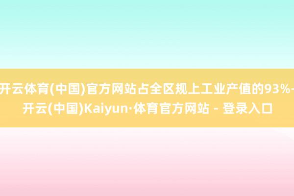 开云体育(中国)官方网站占全区规上工业产值的93%-开云(中国)Kaiyun·体育官方网站 - 登录入口