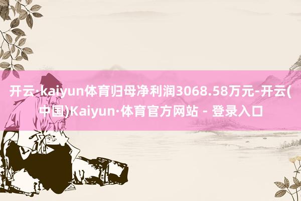 开云·kaiyun体育归母净利润3068.58万元-开云(中国)Kaiyun·体育官方网站 - 登录入口