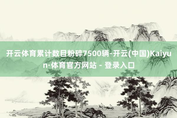 开云体育累计数目粉碎7500辆-开云(中国)Kaiyun·体育官方网站 - 登录入口