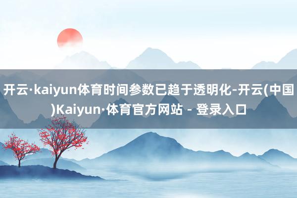 开云·kaiyun体育时间参数已趋于透明化-开云(中国)Kaiyun·体育官方网站 - 登录入口