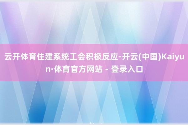 云开体育住建系统工会积极反应-开云(中国)Kaiyun·体育官方网站 - 登录入口