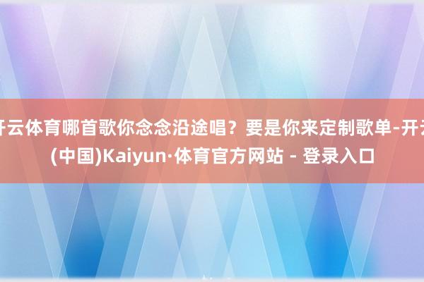 开云体育哪首歌你念念沿途唱？要是你来定制歌单-开云(中国)Kaiyun·体育官方网站 - 登录入口