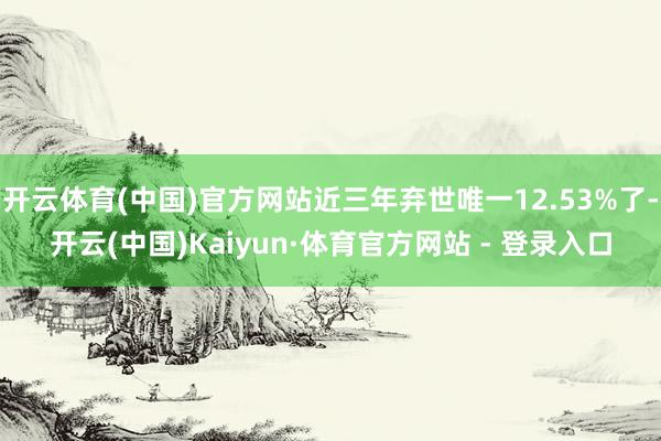 开云体育(中国)官方网站近三年弃世唯一12.53%了-开云(中国)Kaiyun·体育官方网站 - 登录入口