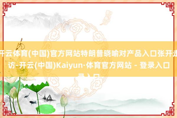 开云体育(中国)官方网站特朗普晓喻对产品入口张开走访-开云(中国)Kaiyun·体育官方网站 - 登录入口