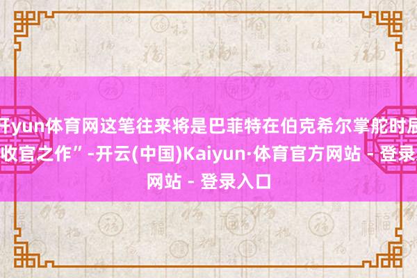 开yun体育网这笔往来将是巴菲特在伯克希尔掌舵时辰的“收官之作”-开云(中国)Kaiyun·体育官方网站 - 登录入口