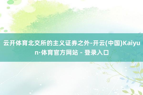云开体育北交所的主义证券之外-开云(中国)Kaiyun·体育官方网站 - 登录入口