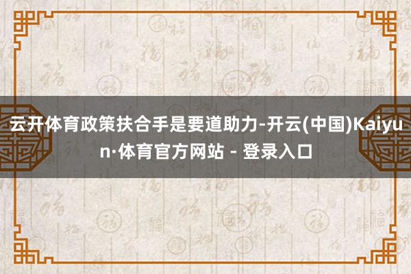 云开体育政策扶合手是要道助力-开云(中国)Kaiyun·体育官方网站 - 登录入口