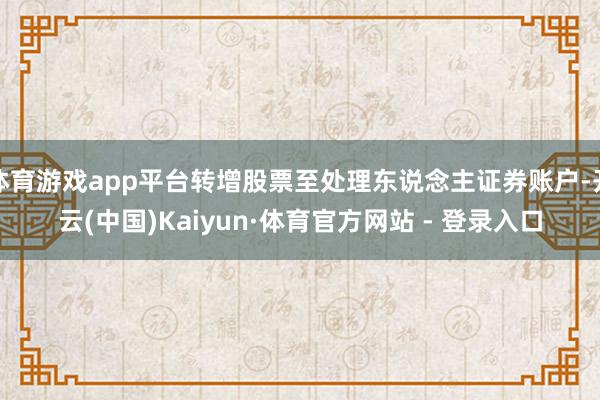 体育游戏app平台转增股票至处理东说念主证券账户-开云(中国)Kaiyun·体育官方网站 - 登录入口