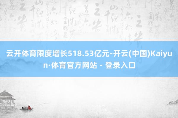 云开体育限度增长518.53亿元-开云(中国)Kaiyun·体育官方网站 - 登录入口