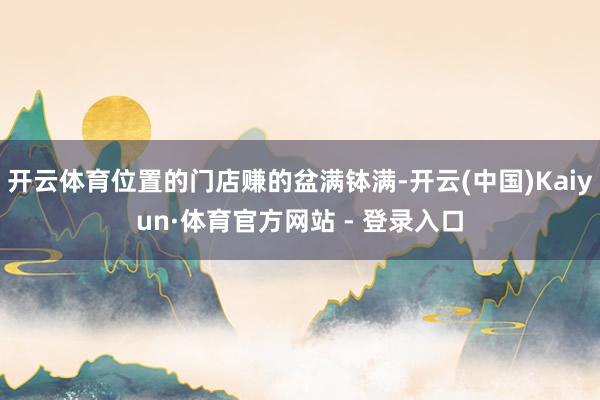 开云体育位置的门店赚的盆满钵满-开云(中国)Kaiyun·体育官方网站 - 登录入口
