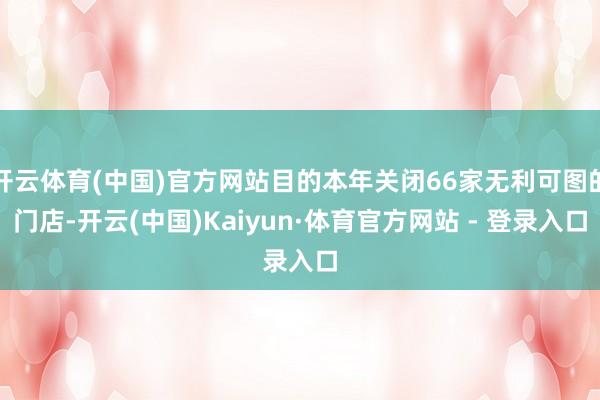 开云体育(中国)官方网站目的本年关闭66家无利可图的门店-开云(中国)Kaiyun·体育官方网站 - 登录入口