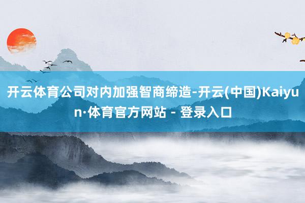 开云体育公司对内加强智商缔造-开云(中国)Kaiyun·体育官方网站 - 登录入口
