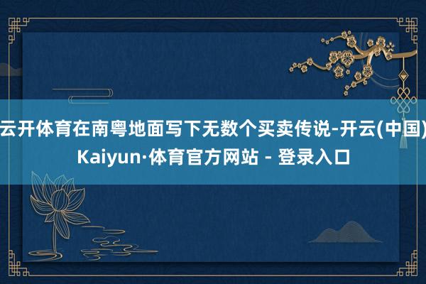 云开体育在南粤地面写下无数个买卖传说-开云(中国)Kaiyun·体育官方网站 - 登录入口