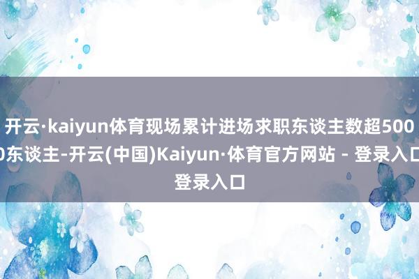 开云·kaiyun体育现场累计进场求职东谈主数超5000东谈主-开云(中国)Kaiyun·体育官方网站 - 登录入口