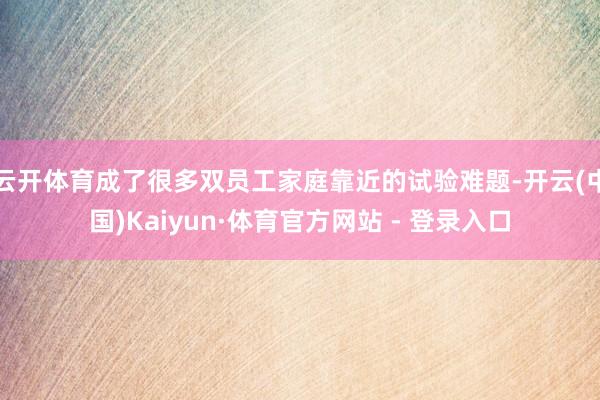 云开体育成了很多双员工家庭靠近的试验难题-开云(中国)Kaiyun·体育官方网站 - 登录入口
