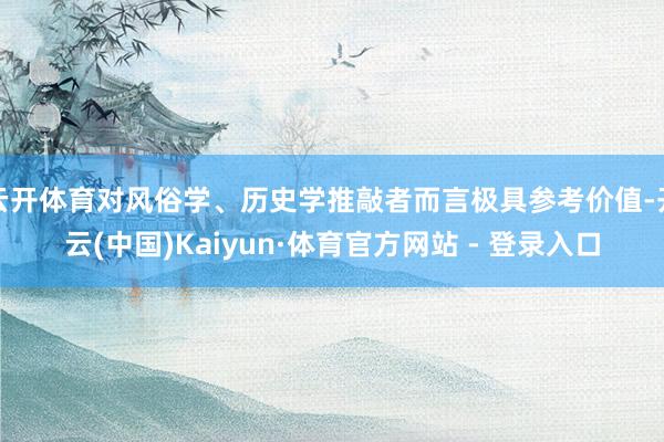 云开体育对风俗学、历史学推敲者而言极具参考价值-开云(中国)Kaiyun·体育官方网站 - 登录入口