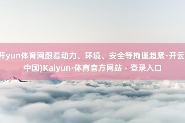 开yun体育网跟着动力、环境、安全等拘谨趋紧-开云(中国)Kaiyun·体育官方网站 - 登录入口