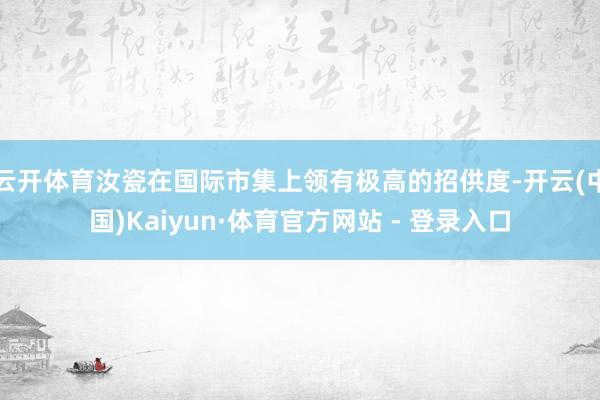 云开体育汝瓷在国际市集上领有极高的招供度-开云(中国)Kaiyun·体育官方网站 - 登录入口