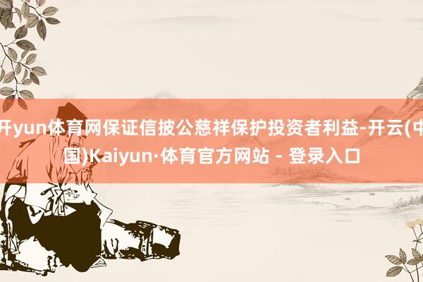 开yun体育网保证信披公慈祥保护投资者利益-开云(中国)Kaiyun·体育官方网站 - 登录入口