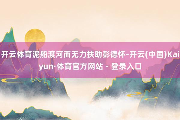 开云体育泥船渡河而无力扶助彭德怀-开云(中国)Kaiyun·体育官方网站 - 登录入口