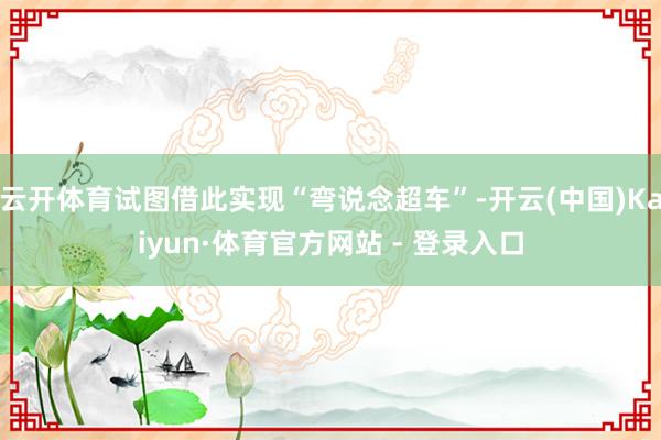 云开体育试图借此实现“弯说念超车”-开云(中国)Kaiyun·体育官方网站 - 登录入口