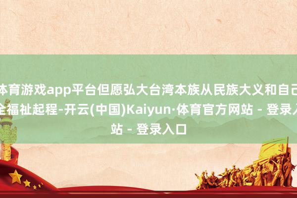 体育游戏app平台但愿弘大台湾本族从民族大义和自己安全福祉起程-开云(中国)Kaiyun·体育官方网站 - 登录入口
