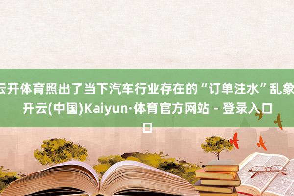 云开体育照出了当下汽车行业存在的“订单注水”乱象-开云(中国)Kaiyun·体育官方网站 - 登录入口