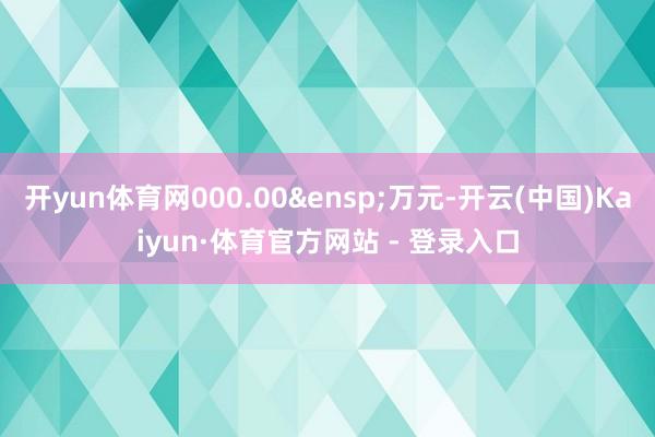 开yun体育网000.00&ensp;万元-开云(中国)Kaiyun·体育官方网站 - 登录入口