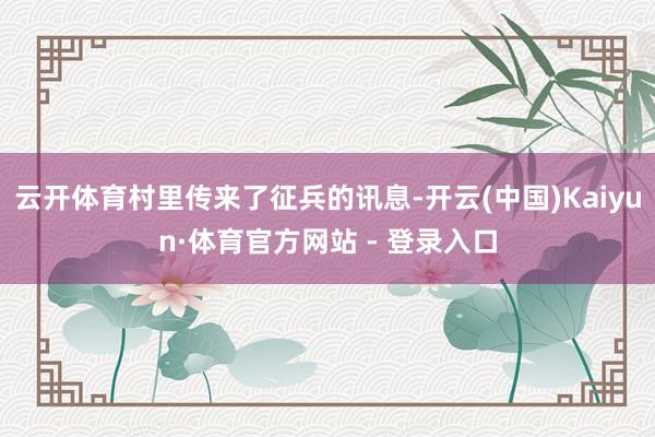 云开体育村里传来了征兵的讯息-开云(中国)Kaiyun·体育官方网站 - 登录入口