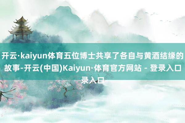 开云·kaiyun体育五位博士共享了各自与黄酒结缘的故事-开云(中国)Kaiyun·体育官方网站 - 登录入口