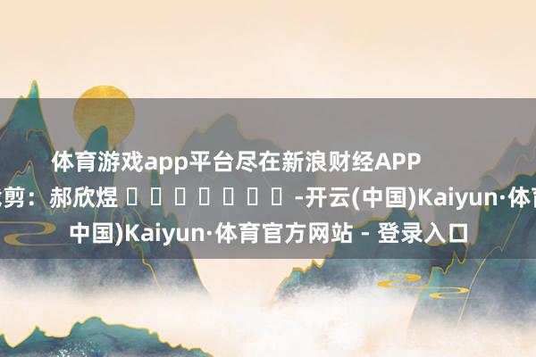 体育游戏app平台尽在新浪财经APP            						包袱裁剪：郝欣煜 							-开云(中国)Kaiyun·体育官方网站 - 登录入口