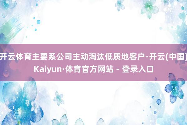 开云体育主要系公司主动淘汰低质地客户-开云(中国)Kaiyun·体育官方网站 - 登录入口
