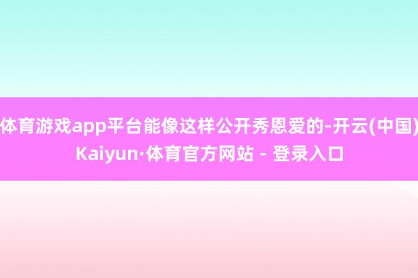 体育游戏app平台能像这样公开秀恩爱的-开云(中国)Kaiyun·体育官方网站 - 登录入口