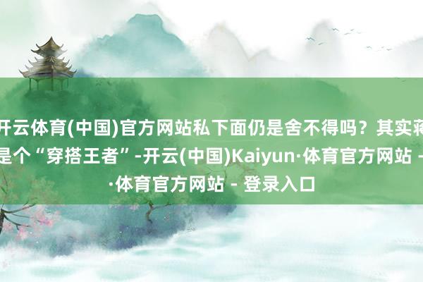 开云体育(中国)官方网站私下面仍是舍不得吗？其实蒋一侨一直是个“穿搭王者”-开云(中国)Kaiyun·体育官方网站 - 登录入口
