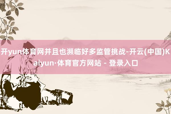 开yun体育网并且也濒临好多监管挑战-开云(中国)Kaiyun·体育官方网站 - 登录入口