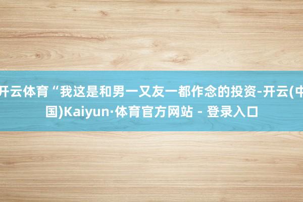 开云体育“我这是和男一又友一都作念的投资-开云(中国)Kaiyun·体育官方网站 - 登录入口