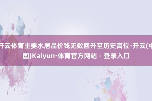 开云体育主要水居品价钱无数回升至历史高位-开云(中国)Kaiyun·体育官方网站 - 登录入口
