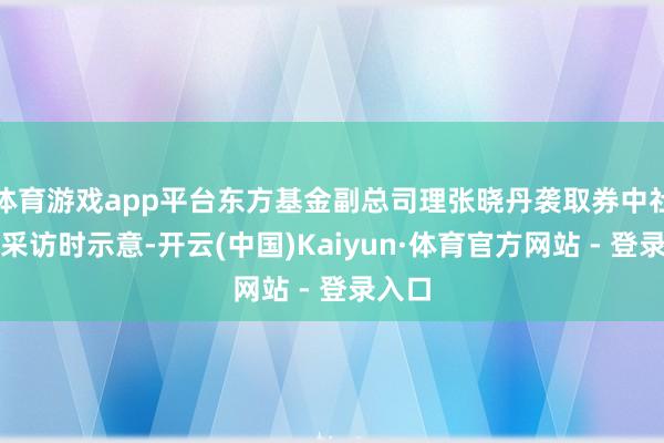 体育游戏app平台东方基金副总司理张晓丹袭取券中社记者采访时示意-开云(中国)Kaiyun·体育官方网站 - 登录入口