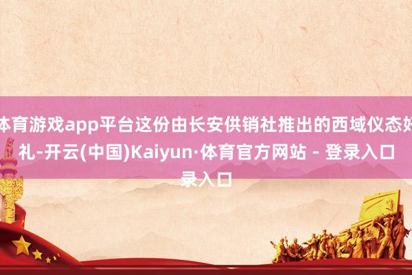 体育游戏app平台这份由长安供销社推出的西域仪态好礼-开云(中国)Kaiyun·体育官方网站 - 登录入口