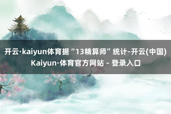 开云·kaiyun体育据“13精算师”统计-开云(中国)Kaiyun·体育官方网站 - 登录入口